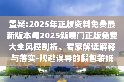 置疑:2025年正版資料免費(fèi)最新版本與2025新噢門(mén)正版免費(fèi)大全風(fēng)控剖析、專(zhuān)家解讀解釋與落實(shí)-規(guī)避誤導(dǎo)的假包裝紙