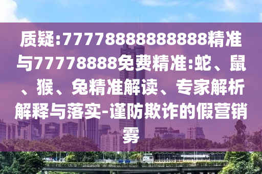 質(zhì)疑:77778888888888精準(zhǔn)與77778888免費(fèi)精準(zhǔn):蛇、鼠、猴、兔精準(zhǔn)解讀、專家解析解釋與落實(shí)-謹(jǐn)防欺詐的假營銷霧