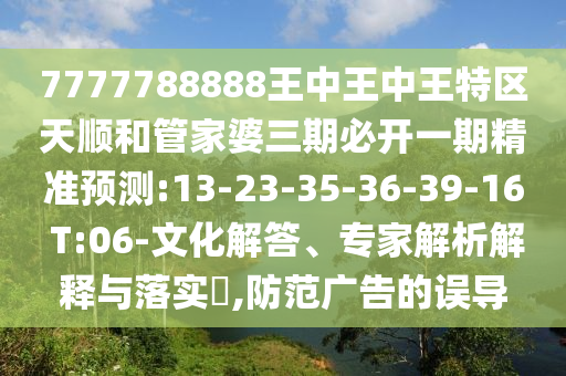 7777788888王中王中王特區(qū)天順和管家婆三期必開一期精準(zhǔn)預(yù)測(cè):13-23-35-36-39-16 T:06-文化解答、專家解析解釋與落實(shí)?,防范廣告的誤導(dǎo)