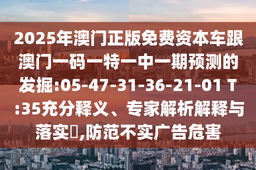 2025年澳門正版免費(fèi)資本車跟澳門一碼一特一中一期預(yù)測的發(fā)掘:05-47-31-36-21-01 T:35充分釋義、專家解析解釋與落實?,防范不實廣告危害