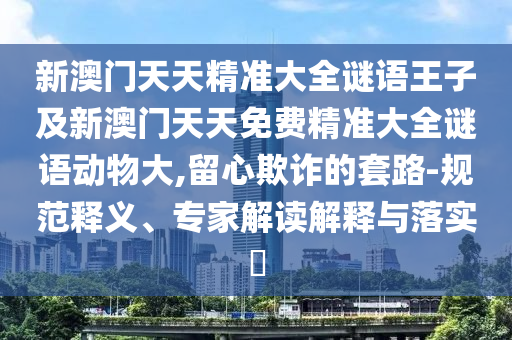 新澳門天天精準(zhǔn)大全謎語王子及新澳門天天免費(fèi)精準(zhǔn)大全謎語動(dòng)物大,留心欺詐的套路-規(guī)范釋義、專家解讀解釋與落實(shí)?