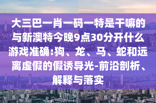 大三巴一肖一碼一特是干嘛的與新澳特今晚9點30分開什么游戲準確:狗、龍、馬、蛇和遠離虛假的假誘導光-前沿剖析、解釋與落實
