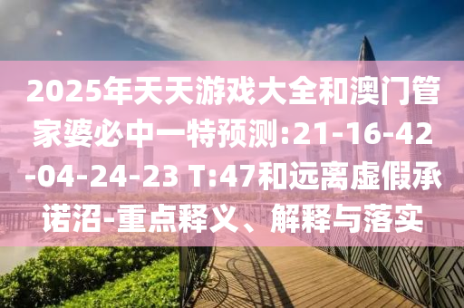 2025年天天游戲大全和澳門管家婆必中一特預測:21-16-42-04-24-23 T:47和遠離虛假承諾沼-重點釋義、解釋與落實