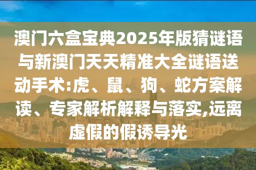 澳門六盒寶典2025年版猜謎語與新澳門天天精準大全謎語送動手術:虎、鼠、狗、蛇方案解讀、專家解析解釋與落實,遠離虛假的假誘導光