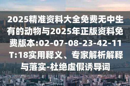 2025精準資料大全免費無中生有的動物與2025年正版資料免費版本:02-07-08-23-42-11 T:18實用釋義、專家解析解釋與落實-杜絕虛假誘導(dǎo)詞