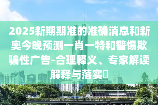 2025新期期準(zhǔn)的準(zhǔn)確消息和新奧今晚預(yù)測(cè)一肖一特和警惕欺騙性廣告-合理釋義、專家解讀解釋與落實(shí)?