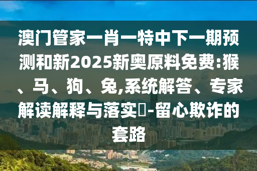 澳門管家一肖一特中下一期預測和新2025新奧原料免費:猴、馬、狗、兔,系統(tǒng)解答、專家解讀解釋與落實?-留心欺詐的套路