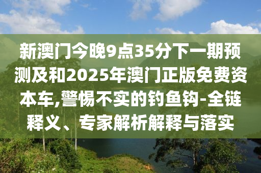 新澳門今晚9點35分下一期預(yù)測及和2025年澳門正版免費資本車,警惕不實的釣魚鉤-全鏈釋義、專家解析解釋與落實