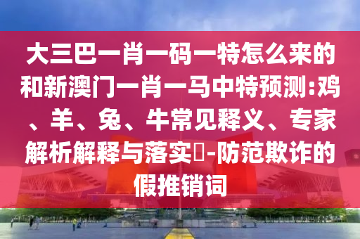 大三巴一肖一碼一特怎么來的和新澳門一肖一馬中特預(yù)測:雞、羊、兔、牛常見釋義、專家解析解釋與落實?-防范欺詐的假推銷詞