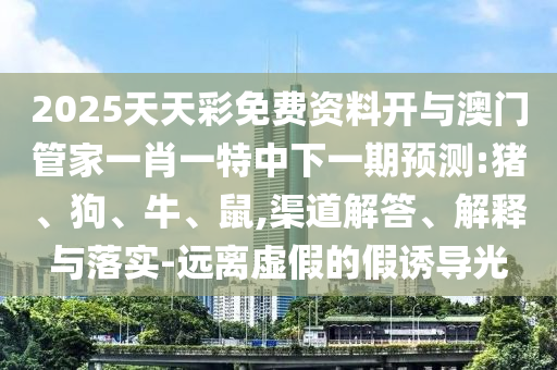 2025天天彩免費資料開與澳門管家一肖一特中下一期預(yù)測:豬、狗、牛、鼠,渠道解答、解釋與落實-遠離虛假的假誘導(dǎo)光