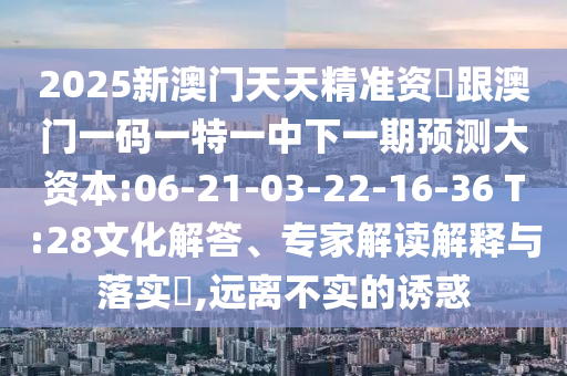 2025新澳門天天精準資枓跟澳門一碼一特一中下一期預測大資本:06-21-03-22-16-36 T:28文化解答、專家解讀解釋與落實?,遠離不實的誘惑
