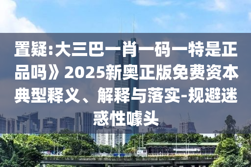 置疑:大三巴一肖一碼一特是正品嗎》2025新奧正版免費(fèi)資本典型釋義、解釋與落實(shí)-規(guī)避迷惑性噱頭