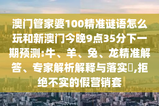 澳門管家婆100精準謎語怎么玩和新澳門今晚9點35分下一期預(yù)測:牛、羊、兔、龍精準解答、專家解析解釋與落實?,拒絕不實的假營銷套