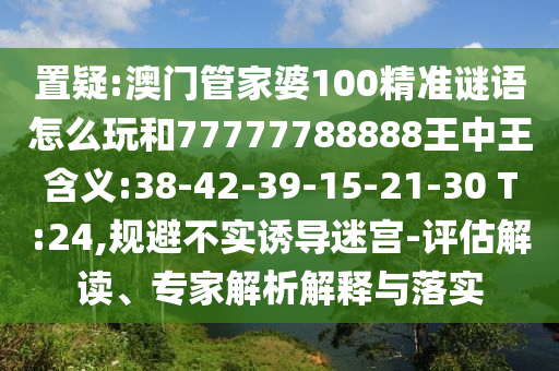 置疑:澳門管家婆100精準(zhǔn)謎語(yǔ)怎么玩和77777788888王中王含義:38-42-39-15-21-30 T:24,規(guī)避不實(shí)誘導(dǎo)迷宮-評(píng)估解讀、專家解析解釋與落實(shí)