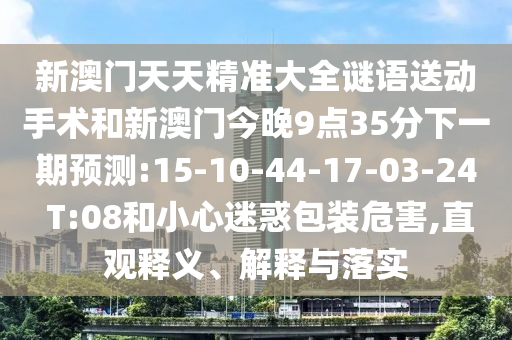 新澳門天天精準(zhǔn)大全謎語送動手術(shù)和新澳門今晚9點(diǎn)35分下一期預(yù)測:15-10-44-17-03-24 T:08和小心迷惑包裝危害,直觀釋義、解釋與落實
