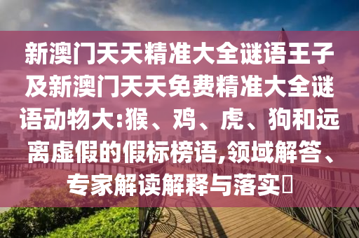 新澳門天天精準(zhǔn)大全謎語王子及新澳門天天免費精準(zhǔn)大全謎語動物大:猴、雞、虎、狗和遠(yuǎn)離虛假的假標(biāo)榜語,領(lǐng)域解答、專家解讀解釋與落實?