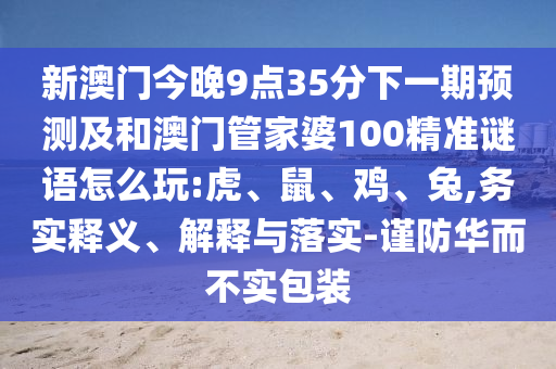 新澳門今晚9點35分下一期預(yù)測及和澳門管家婆100精準謎語怎么玩:虎、鼠、雞、兔,務(wù)實釋義、解釋與落實-謹防華而不實包裝