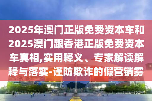 2025年澳門正版免費(fèi)資本車和2025澳門跟香港正版免費(fèi)資本車真相,實(shí)用釋義、專家解讀解釋與落實(shí)-謹(jǐn)防欺詐的假營(yíng)銷霧