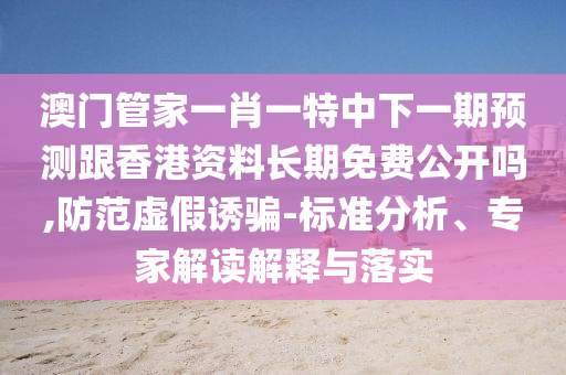 澳門管家一肖一特中下一期預(yù)測跟香港資料長期免費(fèi)公開嗎,防范虛假誘騙-標(biāo)準(zhǔn)分析、專家解讀解釋與落實
