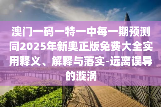 澳門一碼一特一中每一期預(yù)測同2025年新奧正版免費大全實用釋義、解釋與落實-遠離誤導的漩渦