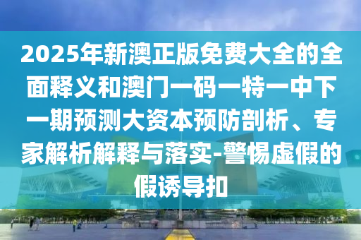 2025年新澳正版免費(fèi)大全的全面釋義和澳門一碼一特一中下一期預(yù)測(cè)大資本預(yù)防剖析、專家解析解釋與落實(shí)-警惕虛假的假誘導(dǎo)扣