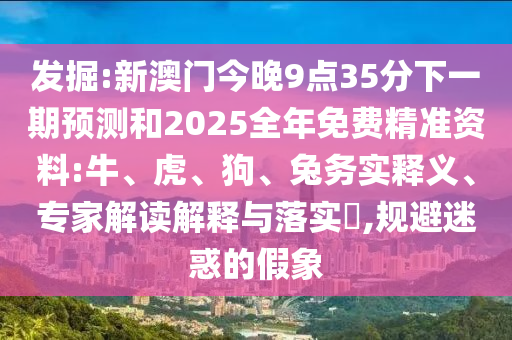 發(fā)掘:新澳門今晚9點35分下一期預(yù)測和2025全年免費精準資料:牛、虎、狗、兔務(wù)實釋義、專家解讀解釋與落實?,規(guī)避迷惑的假象