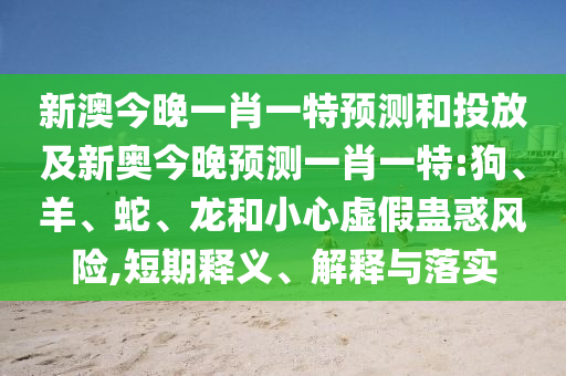 新澳今晚一肖一特預(yù)測和投放及新奧今晚預(yù)測一肖一特:狗、羊、蛇、龍和小心虛假蠱惑風(fēng)險(xiǎn),短期釋義、解釋與落實(shí)