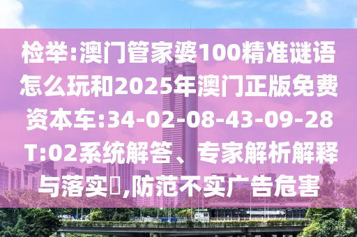 檢舉:澳門管家婆100精準(zhǔn)謎語怎么玩和2025年澳門正版免費(fèi)資本車:34-02-08-43-09-28 T:02系統(tǒng)解答、專家解析解釋與落實(shí)?,防范不實(shí)廣告危害