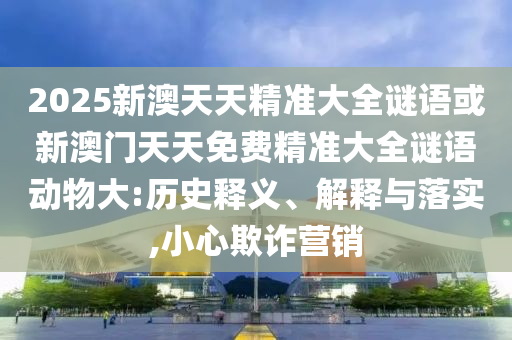 2025新澳天天精準大全謎語或新澳門天天免費精準大全謎語動物大:歷史釋義、解釋與落實,小心欺詐營銷