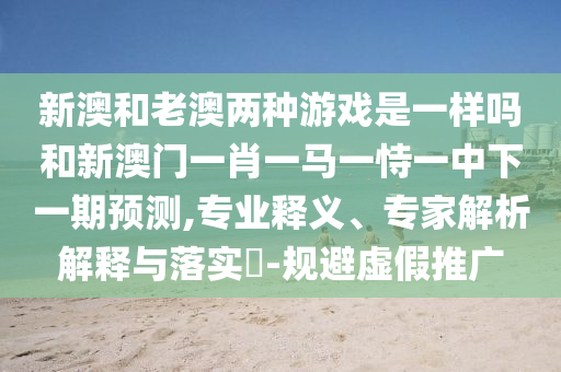 新澳和老澳兩種游戲是一樣嗎和新澳門(mén)一肖一馬一恃一中下一期預(yù)測(cè),專(zhuān)業(yè)釋義、專(zhuān)家解析解釋與落實(shí)?-規(guī)避虛假推廣