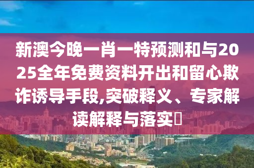 新澳今晚一肖一特預測和與2025全年免費資料開出和留心欺詐誘導手段,突破釋義、專家解讀解釋與落實?