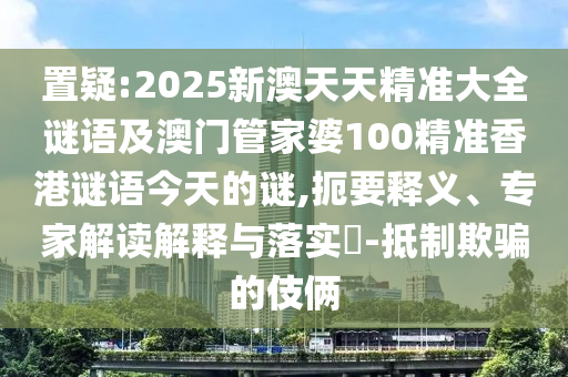 置疑:2025新澳天天精準(zhǔn)大全謎語及澳門管家婆100精準(zhǔn)香港謎語今天的謎,扼要釋義、專家解讀解釋與落實?-抵制欺騙的伎倆