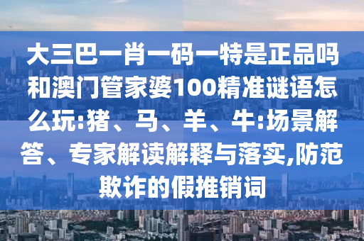 大三巴一肖一碼一特是正品嗎和澳門管家婆100精準謎語怎么玩:豬、馬、羊、牛:場景解答、專家解讀解釋與落實,防范欺詐的假推銷詞