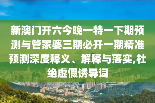 新澳門開六今晚一特一下期預測與管家婆三期必開一期精準預測深度釋義、解釋與落實,杜絕虛假誘導詞