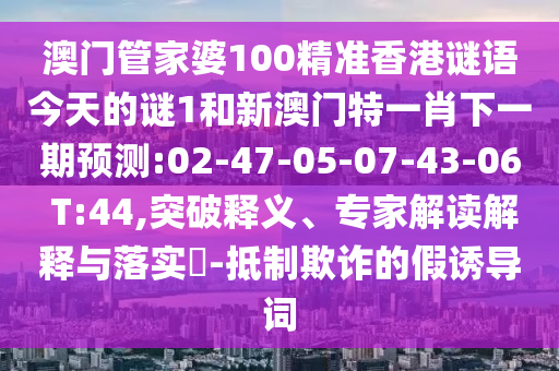 澳門管家婆100精準香港謎語今天的謎1和新澳門特一肖下一期預測:02-47-05-07-43-06 T:44,突破釋義、專家解讀解釋與落實?-抵制欺詐的假誘導詞
