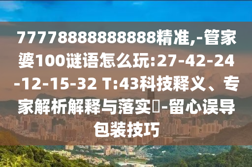 77778888888888精準,-管家婆100謎語怎么玩:27-42-24-12-15-32 T:43科技釋義、專家解析解釋與落實?-留心誤導(dǎo)包裝技巧