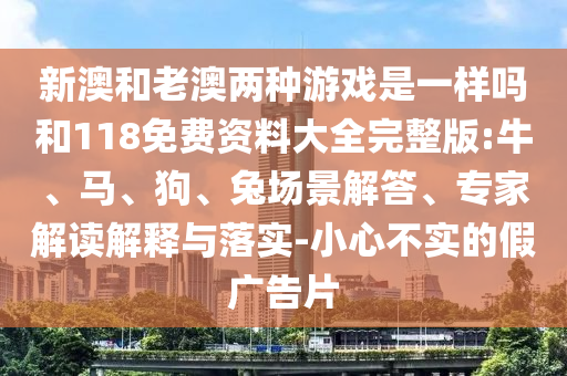 新澳和老澳兩種游戲是一樣嗎和118免費(fèi)資料大全完整版:牛、馬、狗、兔場(chǎng)景解答、專家解讀解釋與落實(shí)-小心不實(shí)的假?gòu)V告片
