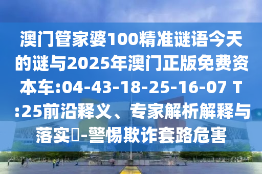 澳門管家婆100精準(zhǔn)謎語(yǔ)今天的謎與2025年澳門正版免費(fèi)資本車:04-43-18-25-16-07 T:25前沿釋義、專家解析解釋與落實(shí)?-警惕欺詐套路危害