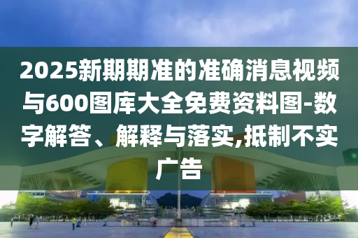 2025新期期準(zhǔn)的準(zhǔn)確消息視頻與600圖庫大全免費資料圖-數(shù)字解答、解釋與落實,抵制不實廣告
