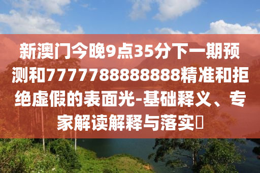 新澳門今晚9點(diǎn)35分下一期預(yù)測(cè)和7777788888888精準(zhǔn)和拒絕虛假的表面光-基礎(chǔ)釋義、專家解讀解釋與落實(shí)?