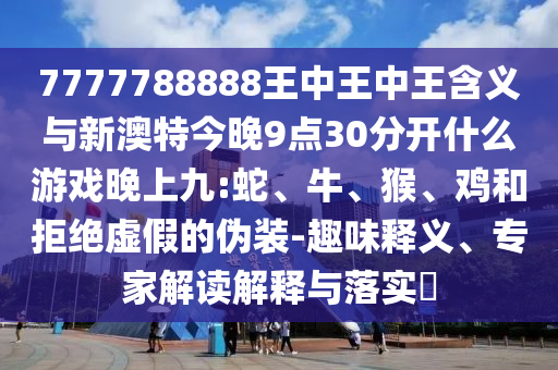7777788888王中王中王含義與新澳特今晚9點(diǎn)30分開什么游戲晚上九:蛇、牛、猴、雞和拒絕虛假的偽裝-趣味釋義、專家解讀解釋與落實(shí)?