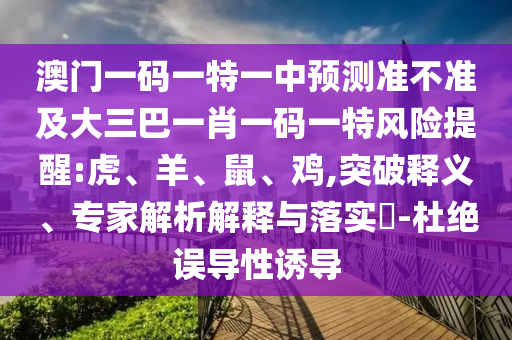 澳門一碼一特一中預(yù)測(cè)準(zhǔn)不準(zhǔn)及大三巴一肖一碼一特風(fēng)險(xiǎn)提醒:虎、羊、鼠、雞,突破釋義、專家解析解釋與落實(shí)?-杜絕誤導(dǎo)性誘導(dǎo)