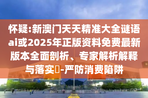 懷疑:新澳門天天精準大全謎語ai或2025年正版資料免費最新版本全面剖析、專家解析解釋與落實?-嚴防消費陷阱