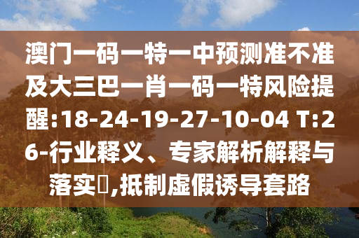 澳門一碼一特一中預(yù)測準(zhǔn)不準(zhǔn)及大三巴一肖一碼一特風(fēng)險提醒:18-24-19-27-10-04 T:26-行業(yè)釋義、專家解析解釋與落實(shí)?,抵制虛假誘導(dǎo)套路
