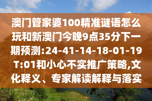 澳門管家婆100精準(zhǔn)謎語怎么玩和新澳門今晚9點35分下一期預(yù)測:24-41-14-18-01-19 T:01和小心不實推廣策略,文化釋義、專家解讀解釋與落實