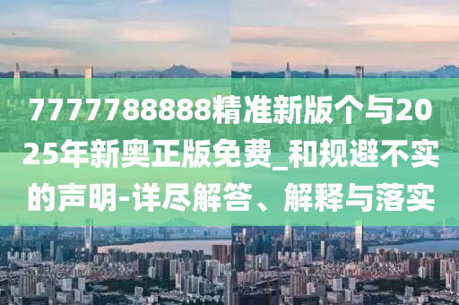 7777788888精準(zhǔn)新版?zhèn)€與2025年新奧正版免費_和規(guī)避不實的聲明-詳盡解答、解釋與落實