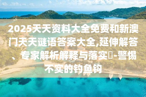 2025天天資料大全免費和新澳門天天謎語答案大全,延伸解答、專家解析解釋與落實?-警惕不實的釣魚鉤