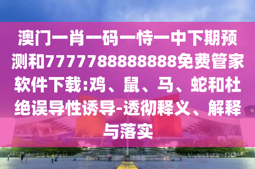 澳門一肖一碼一恃一中下期預(yù)測和7777788888888免費管家軟件下載:雞、鼠、馬、蛇和杜絕誤導(dǎo)性誘導(dǎo)-透徹釋義、解釋與落實