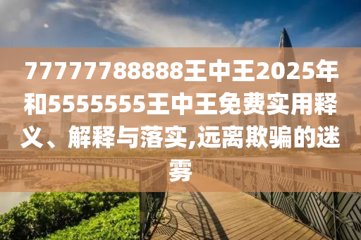 77777788888王中王2025年和5555555王中王免費實用釋義、解釋與落實,遠離欺騙的迷霧