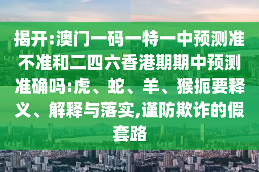 揭開:澳門一碼一特一中預(yù)測(cè)準(zhǔn)不準(zhǔn)和二四六香港期期中預(yù)測(cè)準(zhǔn)確嗎:虎、蛇、羊、猴扼要釋義、解釋與落實(shí),謹(jǐn)防欺詐的假套路